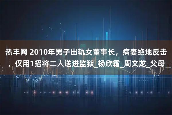 热丰网 2010年男子出轨女董事长，病妻绝地反击，仅用1招将二人送进监狱_杨欣霜_周文龙_父母