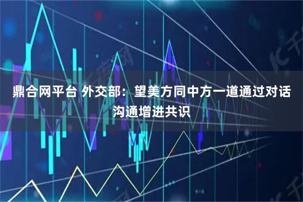 鼎合网平台 外交部：望美方同中方一道通过对话沟通增进共识