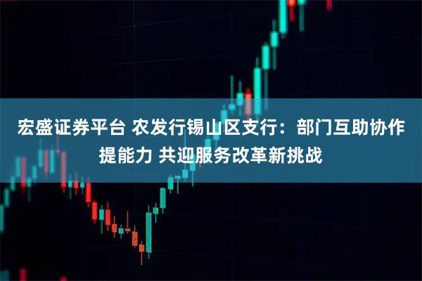 宏盛证券平台 农发行锡山区支行：部门互助协作提能力 共迎服务改革新挑战