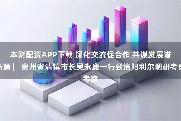 本财配资APP下载 深化交流促合作 共谋发展谱新篇 ▏贵州省清镇市长吴永康一行到洛阳利尔调研考察