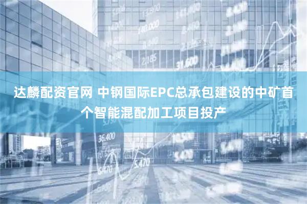 达麟配资官网 中钢国际EPC总承包建设的中矿首个智能混配加工项目投产