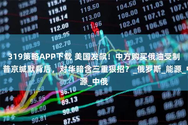 319策略APP下载 美国发飙！中方购买俄油受制裁，普京缄默背后，对华暗含三重狠招？_俄罗斯_能源_中俄