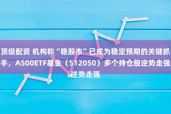 顶级配资 机构称“稳股市”已成为稳定预期的关键抓手，A500ETF基金（512050）多个持仓股逆势走强