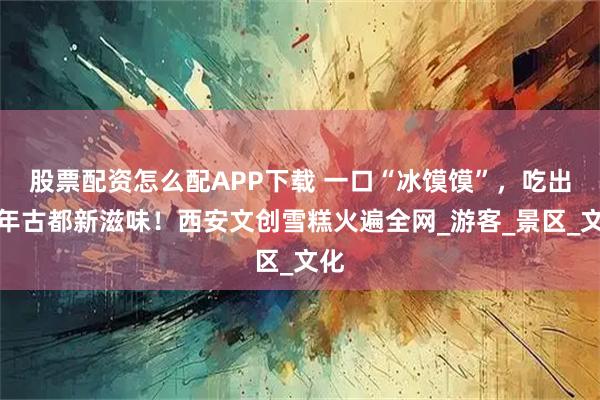 股票配资怎么配APP下载 一口“冰馍馍”，吃出千年古都新滋味！西安文创雪糕火遍全网_游客_景区_文化