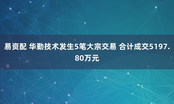 易资配 华勤技术发生5笔大宗交易 合计成交5197.80万元