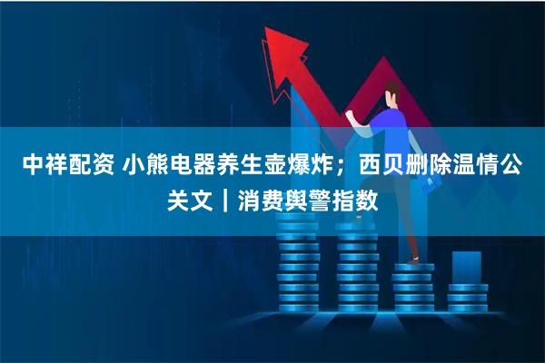 中祥配资 小熊电器养生壶爆炸;西贝删除温情公关文|消费舆警指数