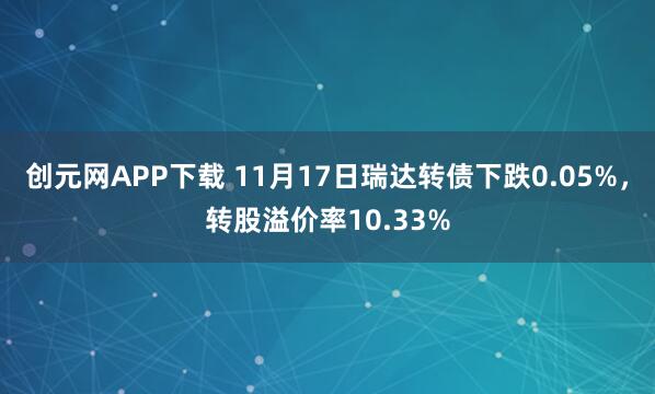 创元网APP下载 11月17日瑞达转债下跌0.05%，转股溢价率10.33%