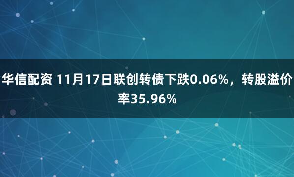 华信配资 11月17日联创转债下跌0.06%,转股溢价率35.96%
