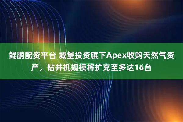鲲鹏配资平台 城堡投资旗下Apex收购天然气资产,钻井机规模将扩充至多达16台