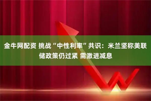 金牛网配资 挑战“中性利率”共识:米兰坚称美联储政策仍过紧 需激进减息