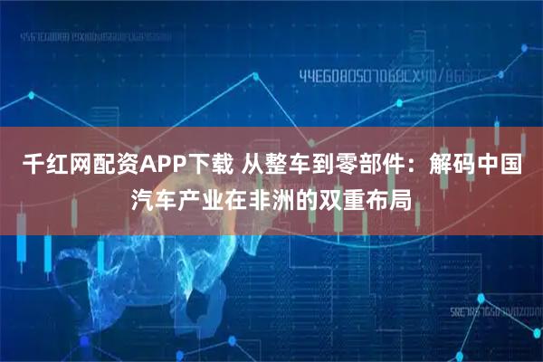 千红网配资APP下载 从整车到零部件：解码中国汽车产业在非洲的双重布局