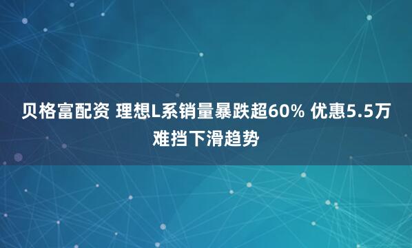 贝格富配资 理想L系销量暴跌超60% 优惠5.5万难挡下滑趋势