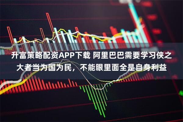 升富策略配资APP下载 阿里巴巴需要学习侠之大者当为国为民，不能眼里面全是自身利益