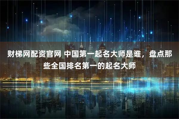 财梯网配资官网 中国第一起名大师是谁，盘点那些全国排名第一的起名大师