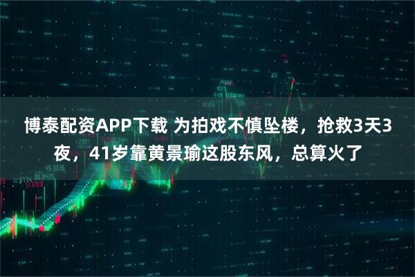 博泰配资APP下载 为拍戏不慎坠楼，抢救3天3夜，41岁靠黄景瑜这股东风，总算火了