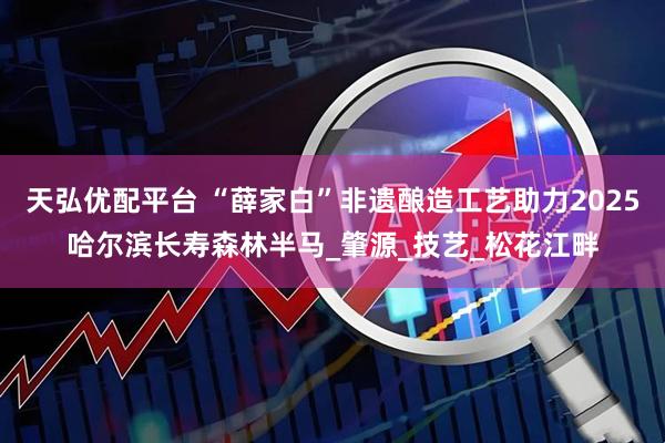 天弘优配平台 “薛家白”非遗酿造工艺助力2025哈尔滨长寿森林半马_肇源_技艺_松花江畔