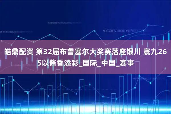 皓鼎配资 第32届布鲁塞尔大奖赛落座银川 寰九265以酱香添彩_国际_中国_赛事