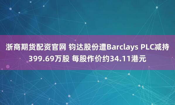 浙商期货配资官网 钧达股份遭Barclays PLC减持399.69万股 每股作价约34.11港元