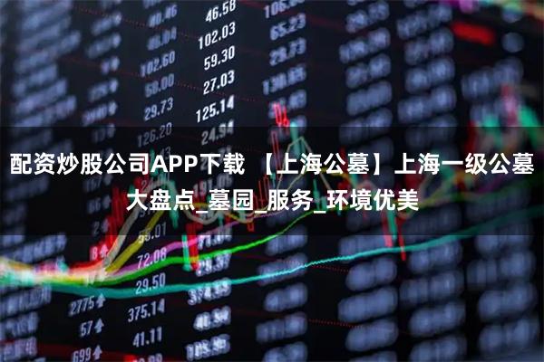 配资炒股公司APP下载 【上海公墓】上海一级公墓大盘点_墓园_服务_环境优美