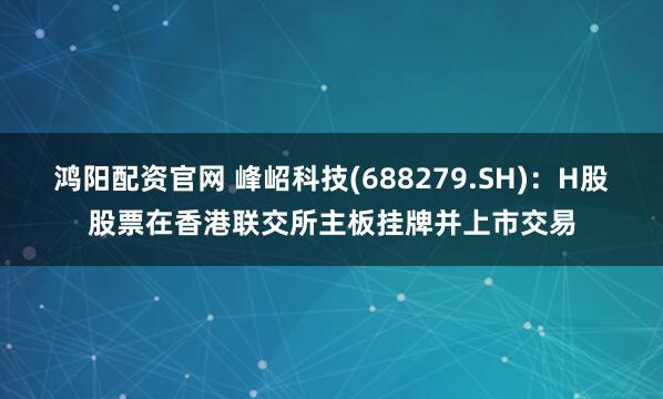 鸿阳配资官网 峰岹科技(688279.SH)：H股股票在香港联交所主板挂牌并上市交易