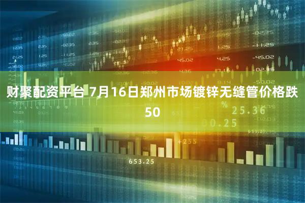 财聚配资平台 7月16日郑州市场镀锌无缝管价格跌50