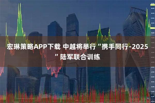 宏琳策略APP下载 中越将举行“携手同行﹣2025”陆军联合训练