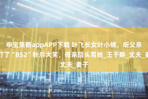 申宝策略appAPP下载 叶飞长女叶小楠，听父亲说打了“B52”针后大笑，母亲回头骂她_王于畊_丈夫_妻子