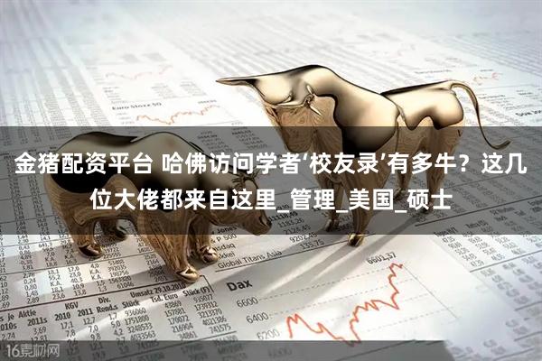 金猪配资平台 哈佛访问学者‘校友录’有多牛？这几位大佬都来自这里_管理_美国_硕士