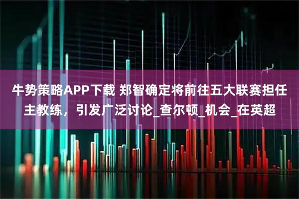 牛势策略APP下载 郑智确定将前往五大联赛担任主教练，引发广泛讨论_查尔顿_机会_在英超