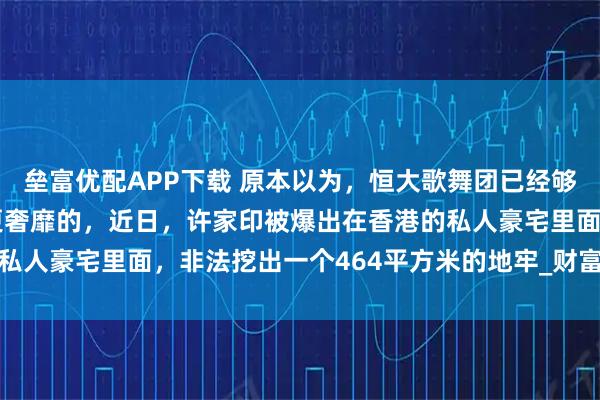 垒富优配APP下载 原本以为，恒大歌舞团已经够奢靡了，没有想到还有更奢靡的，近日，许家印被爆出在香港的私人豪宅里面，非法挖出一个464平方米的地牢_财富_社会_法律
