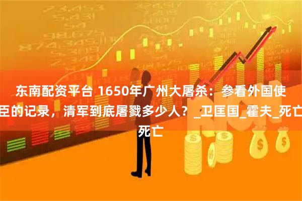 东南配资平台 1650年广州大屠杀：参看外国使臣的记录，清军到底屠戮多少人？_卫匡国_霍夫_死亡