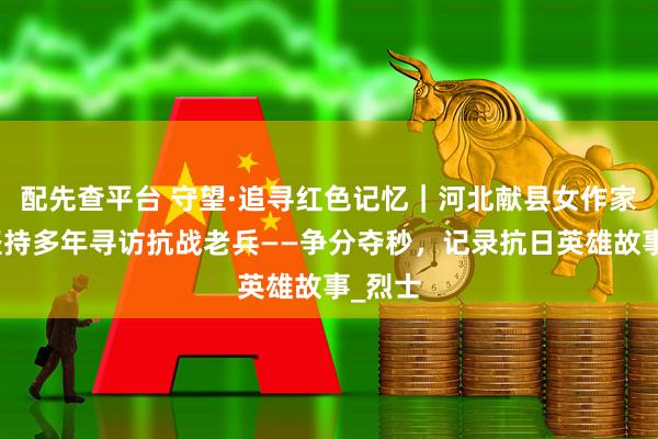 配先查平台 守望·追寻红色记忆｜河北献县女作家王英坚持多年寻访抗战老兵——争分夺秒，记录抗日英雄故事_烈士