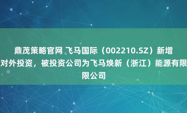鼎茂策略官网 飞马国际（002210.SZ）新增一起对外投资，被投资公司为飞马焕新（浙江）能源有限公司